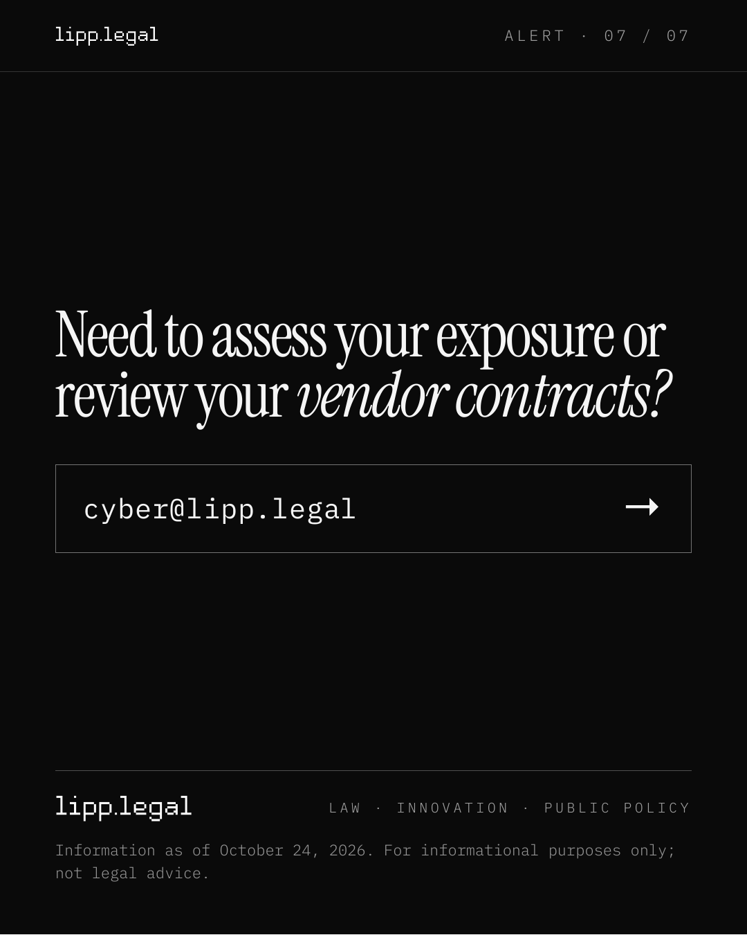 A L E R T · 0 7 / 0 7 Needtoassessyourexposureor reviewyourvendorcontracts? cyber@lipp.legal → L A W · I N N O V A T I O N · P U B L I C P O L I C Y Information as of October 24, 2026. For informational purposes only; not legal advice.