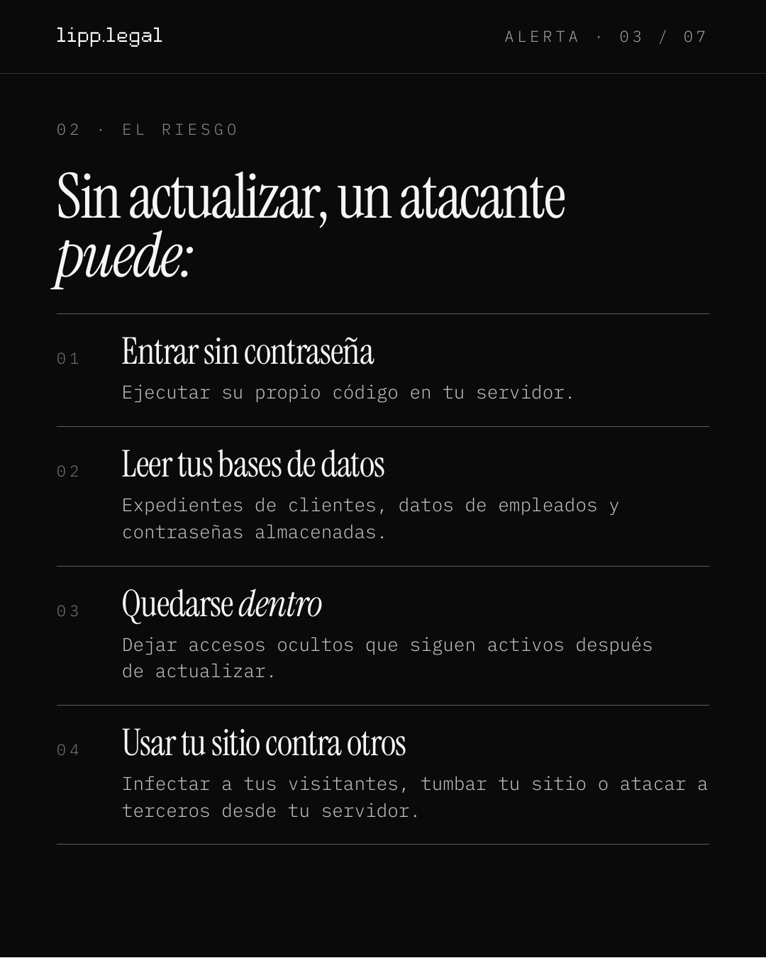 A L E R T A · 0 3 / 0 7 0 2 · E L R I E S G O Sinactualizar,unatacante puede: 0 1 Entrarsincontraseña Ejecutar su propio código en tu servidor. 0 2 Leertusbasesdedatos Expedientes de clientes, datos de empleados y contraseñas almacenadas. 0 3 Quedarsedentro Dejar accesos ocultos que siguen activos después de actualizar. 0 4 Usartusitiocontraotros Infectar a tus visitantes, tumbar tu sitio o atacar a terceros desde tu servidor.